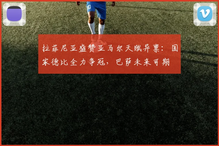 拉菲尼亚盛赞亚马尔天赋异禀：国家德比全力争冠，巴萨未来可期