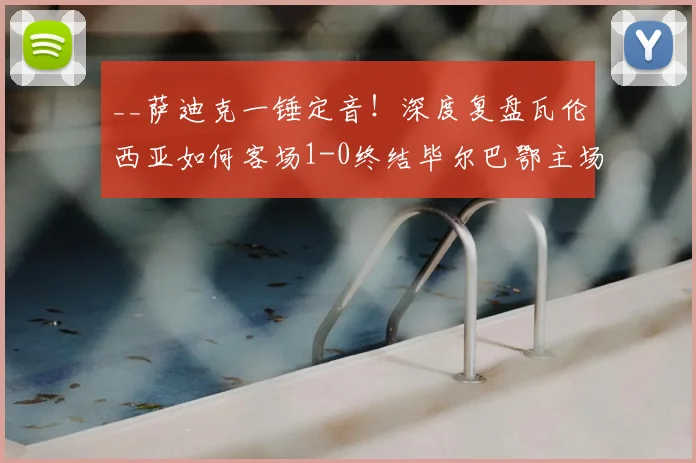 __萨迪克一锤定音!深度复盘瓦伦西亚如何客场1-0终结毕尔巴鄂主场不败金身__