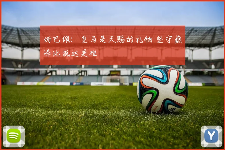 姆巴佩:皇马是天赐的礼物 坚守巅峰比抵达更难
