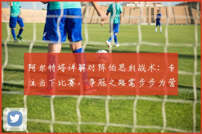 阿尔特塔详解对阵伯恩利战术:专注当下比赛,争冠之路需步步为营