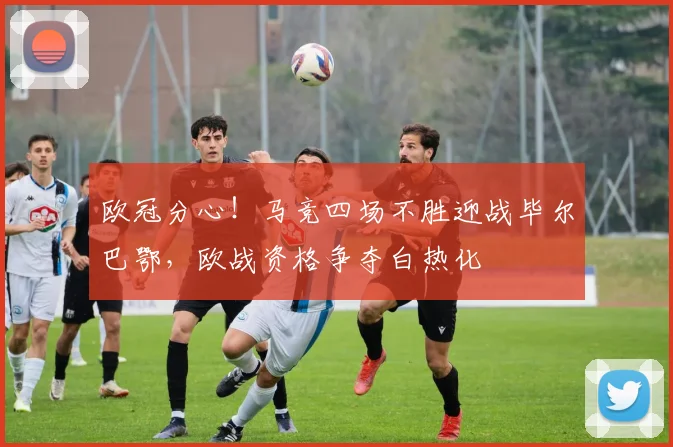 欧冠分心！马竞四场不胜迎战毕尔巴鄂，欧战资格争夺白热化