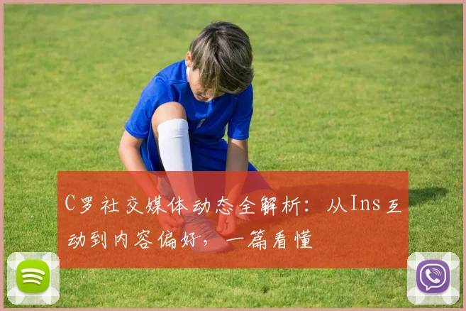 C罗社交媒体动态全解析：从Ins互动到内容偏好，一篇看懂