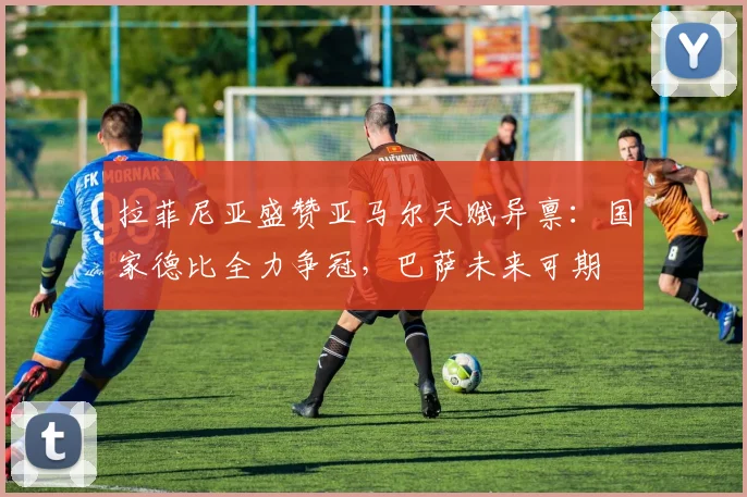 拉菲尼亚盛赞亚马尔天赋异禀：国家德比全力争冠，巴萨未来可期