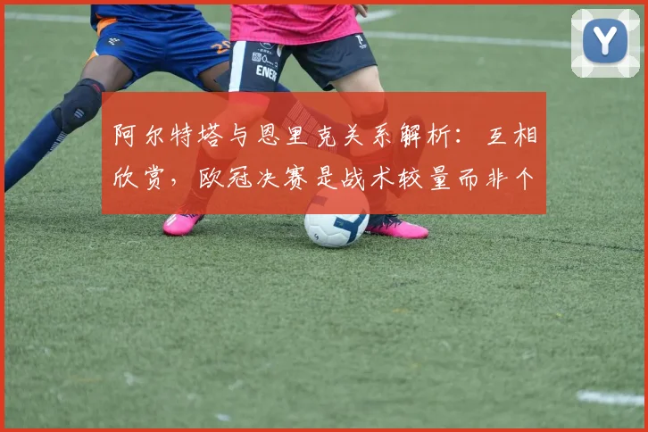 阿尔特塔与恩里克关系解析:互相欣赏,欧冠决赛是战术较量而非个人对决
