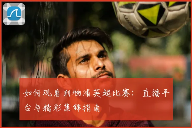 如何观看利物浦英超比赛:直播平台与精彩集锦指南