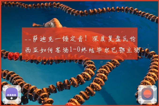 __萨迪克一锤定音!深度复盘瓦伦西亚如何客场1-0终结毕尔巴鄂主场不败金身__