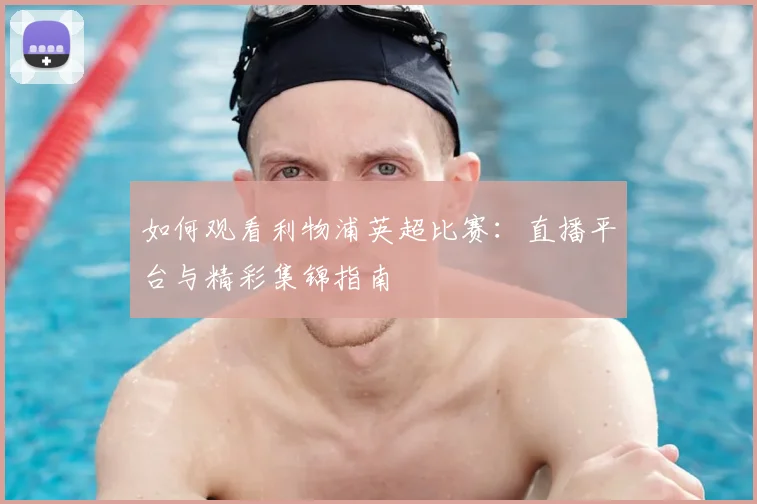 如何观看利物浦英超比赛:直播平台与精彩集锦指南