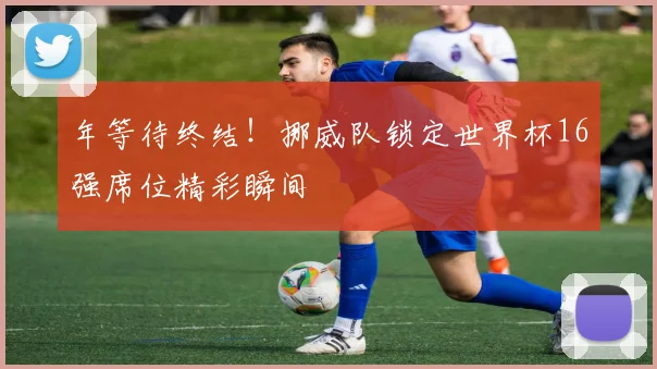 年等待终结!挪威队锁定世界杯16强席位精彩瞬间