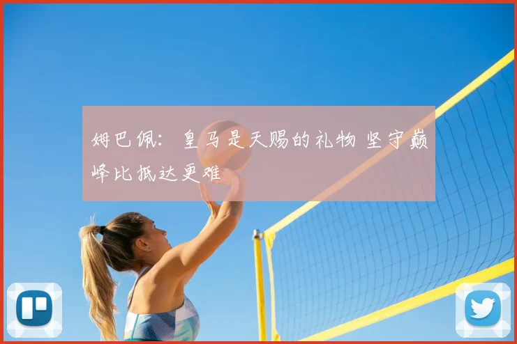 姆巴佩:皇马是天赐的礼物 坚守巅峰比抵达更难