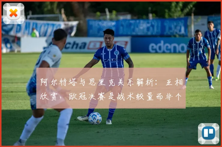 阿尔特塔与恩里克关系解析:互相欣赏,欧冠决赛是战术较量而非个人对决