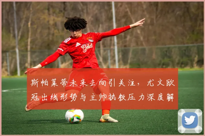 斯帕莱蒂未来去向引关注，尤文欧冠出线形势与主帅执教压力深度解析