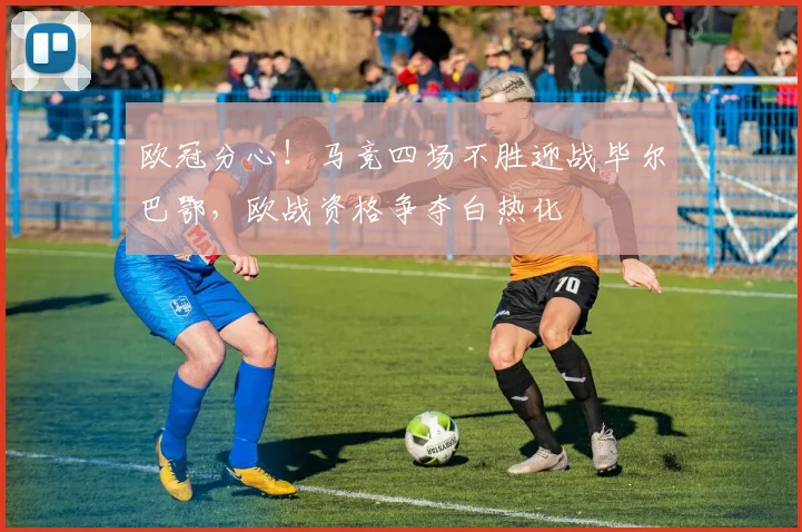 欧冠分心！马竞四场不胜迎战毕尔巴鄂，欧战资格争夺白热化