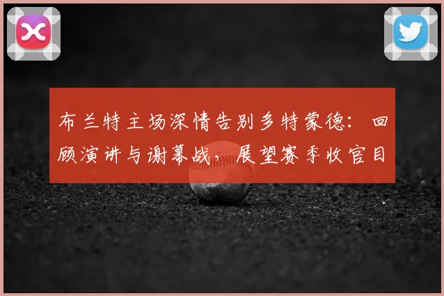 布兰特主场深情告别多特蒙德:回顾演讲与谢幕战,展望赛季收官目标