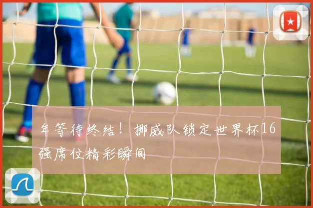年等待终结!挪威队锁定世界杯16强席位精彩瞬间